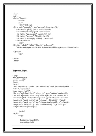 </div>
</div>
<div id="footer">
<footer>
<nav>
<CENTER><ul>
<li><a href="home.php" class="current">Home</a></li>
<li><a href="gallery.php">Gallery</a></li>
<li><a href="rooms.php">Rooms</a></li>
<li><a href="cuisine.php">Cuisine</a></li>
<li><a href="abt.php">About Us</a></li>
<li><a href="contct.php">Contact Us</a></li>
</ul></CENTER>
</nav>
<div class="vlinks"><a href="http://www.abc.com">
Website developed by </a>Souvik,Subhendu,Riddhi,Jayeeta,<br/>Manan</div>
</footer>
</div>
</body>
</html>
Payment Page:
<?php
error_reporting(0);
session_start() ?>
<html>
<head>
<meta http-equiv="Content-Type" content="text/html; charset=iso-8859-1" />
<title>Payment</title>
<meta charset="utf-8">
<link rel="stylesheet" href="css/reset.css" type="text/css" media="all">
<link rel="stylesheet" href="css/grid.css" type="text/css" media="all">
<link rel="stylesheet" href="css/style.css" type="text/css" media="all">
<script type="text/javascript" src="js/jquery-1.4.2.min.js" ></script>
<script type="text/javascript" src="js/jquery.anythingslider.js"></script>
<script type="text/javascript" src="js/jquery.easing.1.2.js"></script>
<script type="text/javascript">
</script>
<style>
body{
background-size: 100%;
font-weight: bold;
 