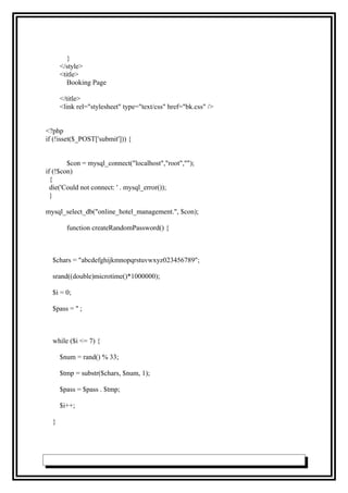 }
</style>
<title>
Booking Page
</title>
<link rel="stylesheet" type="text/css" href="bk.css" />
<?php
if (!isset($_POST['submit'])) {
$con = mysql_connect("localhost","root","");
if (!$con)
{
die('Could not connect: ' . mysql_error());
}
mysql_select_db("online_hotel_management.", $con);
function createRandomPassword() {
$chars = "abcdefghijkmnopqrstuvwxyz023456789";
srand((double)microtime()*1000000);
$i = 0;
$pass = '' ;
while ($i <= 7) {
$num = rand() % 33;
$tmp = substr($chars, $num, 1);
$pass = $pass . $tmp;
$i++;
}
 