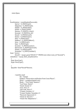 return $pass;
}
$confirmation = createRandomPassword();
$arival = $_POST['start'];
$departure = $_POST['end'];
$adults = $_POST['adult'];
$child = $_POST['child'];
$nroom = $_POST['n_room'];
$roomid = $_POST['rm_id'];
$result = $_POST['result'];
$name = $_POST['name'];
$last = $_POST['last'];
$address = $_POST['address'];
$city = $_POST['city'];
$zip = $_POST['zip'];
$country = $_POST['country'];
$password = $_POST['password'];
$email = $_POST['email'];
$cnumber = $_POST['cnumber'];
$stat= 'Active';
$result1 = mysql_query("SELECT * FROM room where room_id='$roomid'");
while($row = mysql_fetch_array($result1))
{
$rate=$row['rate'];
$type=$row['type'];
}
$payable= $rate*$result*$nroom;
//send the email
$to = $email;
$subject="Reservation notification From Cesea Places";
$from = 'cezaplace@gmail.com';
$body = "First Name: $namen".
"Last Name: $lastn".
"Email: $email n".
"City: $city n".
"Zip Code: $zip n".
"Country: $country n".
"Contact Number: $cnumber n".
"Password: $password n".
"Check In: $arivaln ".
"Check Out: $departuren ".
 