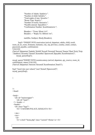 "Number of Adults: $adultsn ".
"Number of child: $childn ".
"Total nights of stay: $resultn ".
"Room Type: $typen ".
"Number of rooms: $nroomn ".
"Payable amount: $payablen ".
"Confirmation Number: $confirmationn ";
$headers = "From: $from rn";
$headers .= "Reply-To: $$from rn";
mail($to, $subject, $body,$headers);
$sql1="INSERT INTO reservation (arrival, departure, adults, child, result,
room_id, no_room, firstname, lastname, city, zip, province, country, email, contact,
password, payable, confirmation)
VALUES
('$arival','$departure','$adults','$child','$result','$roomid','$nroom','$name','$last','$city','$zip
','$address','$country','$email','$cnumber','$password','$payable','$confirmation')";
mysql_query($sql1);
mysql_query("INSERT INTO roominventory (arrival, departure, qty_reserve, room_id,
confirmation, status) VALUES
('$arival','$departure','$nroom','$roomid','$confirmation','$stat')");
$sql="insert into user values('','user','$email','$password')";
mysql_query($sql);
}
?>
</head>
<body>
<div id="mainwrapper">
<div id="main">
<!-- header -->
<header>
<div class="logo">
<h1> CAESARS PALACE, KOLKATA</h1>
</div>
<nav>
<ul>
<li><a href="home.php" class="current">Home</a></li>
 