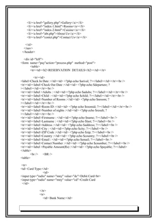 <li><a href="gallery.php">Gallery</a></li>
<li><a href="index-1.html">Rooms</a></li>
<li><a href="index-2.html">Cuisine</a></li>
<li><a href="abt.php">About Us</a></li>
<li><a href="contct.php">Contact Us</a></li>
</ul>
</nav>
</header>
<div id="left">
<form name="pay"action="process.php" method="post">
<table>
<tr><td><h2>RESERVATION DETAILS</h2></td></tr>
<tr><td>
<label>Check In Date :</td><td> <?php echo $arival; ?></label></td></tr><br />
<tr><td><label>Check Out Date :</td><td> <?php echo $departure; ?
></label></td></tr><br />
<tr><td><label >Adults : </td><td><?php echo $adults; ?></label></td></tr><br />
<tr><td><label>Child : </td><td><?php echo $child; ?></label></td></tr><br />
<tr><td><label>Number of Rooms :</td><td> <?php echo $nroom; ?
></label></td></tr><br />
<tr><td><label>Room ID :</td><td> <?php echo $roomid; ?></label></td></tr><br />
<tr><td><label>Number of nights :</td><td> <?php echo $result; ?
></label></td></tr><br />
<tr><td><label>Firstname : </td><td><?php echo $name; ?></label><br />
<tr><td><label>Lastname : </td><td><?php echo $last; ?></label><br />
<tr><td><label>Address :</td><td> <?php echo $address; ?></label><br />
<tr><td><label>City : </td><td><?php echo $city; ?></label><br />
<tr><td><label>ZIP Code :</td><td> <?php echo $zip; ?></label><br />
<tr><td><label>Country :</td><td> <?php echo $country; ?></label><br />
<tr><td><label>Email : </td><td><?php echo $email; ?></label><br />
<tr><td><label>Contact Number :</td><td> <?php echo $cnumber; ?></label><br />
<tr><td><label >Payable Amount(Rs) :</td><td> <?php echo $payable; ?></label>
</table>
<br /> <BR />
<table>
<tr>
<td> Card Type:</td>
<td>
<input type="radio" name="mny" value="dc">Debit Card<br>
<input type="radio" name="mny" value="cd">Credit Card
</td>
</tr>
<tr>
<td> Bank Name:</td>
 