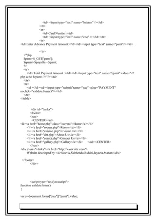 <td> <input type="text" name="bnknm" /></td>
</tr>
<tr>
<td>Card Number:</td>
<td> <input type="text" name="cno" /></td></tr>
<tr>
<td>Enter Advance Payment Amount:</td><td><input type="text" name="pamt"/></td>
</tr>
<?php
$pamt=$_GET['pamt'];
$rpamt=$payable - $pamt;
?>
<tr>
<td> Total Payment Amount :</td><td><input type="text" name="rpamt" value="<?
php echo $rpamt; ?>"/></td>
</tr>
<tr>
<td></td><td><input type="submit"name="pay" value="PAYMENT"
onclick="validateForm()"/></td>
</tr>
</table>
<div id="banks">
<footer>
<nav>
<CENTER><ul>
<li><a href="home.php" class="current">Home</a></li>
<li><a href="rooms.php">Rooms</a></li>
<li><a href="cuisine.php">Cuisine</a></li>
<li><a href="abt.php">About Us</a></li>
<li><a href="contct.php">Contact Us</a></li>
<li><a href="gallery.php">Gallery</a></li> </ul></CENTER>
</nav>
<div class="vlinks"><a href="http://www.abc.com">
Website developed by </a>Souvik,Subhendu,Riddhi,Jayeeta,Manan</div>
</footer>
</div>
<script type="text/javascript">
function validateForm()
{
var y=document.forms["pay"]["pamt"].value;
 