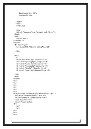 background-size: 100%;
font-weight: bold;
}
</style>
<title>
CP:Booked
</title>
<link rel="stylesheet" type="text/css" href="bk.css" />
</head>
<body>
<div id="main">
<!-- header -->
<header>
<div class="logo">
<h1> CAESARS PALACE, KOLKATA</h1>
</div>
<nav>
<ul>
<li><a href="home.php" >Home</a></li>
<li><a href="gallery.php">Gallery</a></li>
<li><a href="rooms.php">Rooms</a></li>
<li><a href="cuisine.php">Cuisine</a></li>
<li><a href="abt.php">About Us</a></li>
<li><a href="contct.php">Contact Us</a></li>
</ul>
</nav>
</header>
<br/>
<br/>
<br/>
<br/>
<br/>
<br/>
<h1 style="color: red;font-weight: bold;font-size: 20px;">
Your Room Has Been Booked.<br/><br/>
Have a Nice Stay in Our Palace.<br/><br/>
Thank You.<br/><br/>
Caesars Palace, Kolkata
</h1>
</div>
<br/>
<br/>
<br/>
<br/>
 