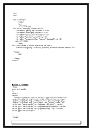 <br/>
<br/>
<div id="footer">
<footer>
<nav>
<CENTER><ul>
<li><a href="home.php">Home</a></li>
<li><a href="gallery.php">Gallery</a></li>
<li><a href="rooms.php">Rooms</a></li>
<li><a href="cuisine.php">Cuisine</a></li>
<li><a href="abt.php">About Us</a></li>
<li><a href="contct.php"class="current">Contact Us</a></li>
</ul></CENTER>
</nav>
<div class="vlinks"><a href="http://www.abc.com">
Website developed by </a>Souvik,Subhendu,Riddhi,Jayeeta,<br/>Manan</div>
</footer>
</div>
</body>
</html>
Rooms Available:
<?php
error_reporting(0);
?>
<html>
<head>
<link rel="stylesheet" href="css/reset.css" type="text/css" media="all">
<link rel="stylesheet" href="css/grid.css" type="text/css" media="all">
<link rel="stylesheet" href="css/style.css" type="text/css" media="all">
<script type="text/javascript" src="js/jquery-1.4.2.min.js" ></script>
<script type="text/javascript" src="js/jquery.anythingslider.js"></script>
<script type="text/javascript" src="js/jquery.easing.1.2.js"></script>
<script type="text/javascript">
</script>
 