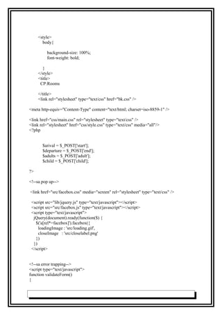 <style>
body{
background-size: 100%;
font-weight: bold;
}
</style>
<title>
CP:Rooms
</title>
<link rel="stylesheet" type="text/css" href="bk.css" />
<meta http-equiv="Content-Type" content="text/html; charset=iso-8859-1" />
<link href="css/main.css" rel="stylesheet" type="text/css" />
<link rel="stylesheet" href="css/style.css" type="text/css" media="all"/>
<?php
$arival = $_POST['start'];
$departure = $_POST['end'];
$adults = $_POST['adult'];
$child = $_POST['child'];
?>
<!--sa pop up-->
<link href="src/facebox.css" media="screen" rel="stylesheet" type="text/css" />
<script src="lib/jquery.js" type="text/javascript"></script>
<script src="src/facebox.js" type="text/javascript"></script>
<script type="text/javascript">
jQuery(document).ready(function($) {
$('a[rel*=facebox]').facebox({
loadingImage : 'src/loading.gif',
closeImage : 'src/closelabel.png'
})
})
</script>
<!--sa error trapping-->
<script type="text/javascript">
function validateForm()
{
 