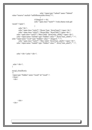 echo '<input type="submit" name="Submit"
value="reserve" onclick="setDifference(this.form);"/>';
}
if ($angavil <= 0){
echo '<span class="style5">'.'wala chansa wala gid
vacant'.'</span>';
}
echo '<br>';
echo '<span class="style5">'.'Room Type: '.$row['type'].'</span><br>';
echo '<span class="style5">'.'Room Rate: '.$row['rate'].'</span><br>';
echo '<span class="style5">'.'Max Child: '.$row['max_child'].'</span><br>';
echo '<input name="mchild" type="hidden" value="' .$row["max_child"]. '" />';
echo '<input name="avail" type="hidden" value="' .$angavil. '" />';
echo '<span class="style5">'.'Max Adult: '.$row['max_adult'].'</span><br>';
echo '<input name="madult" type="hidden" value="' .$row["max_adult"]. '" />';
echo '</div>';echo '</div>';
echo '</div>';
}
mysql_close($con);
?>
<input type="hidden" name="result" id="result" />
</form>
</div>
</div>
</div>
 
