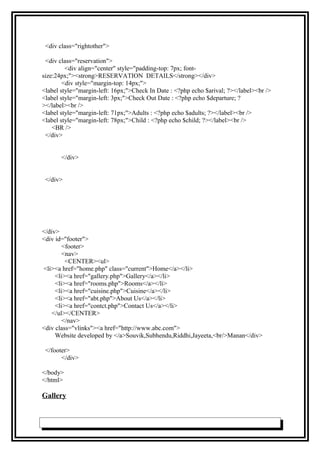 <div class="rightother">
<div class="reservation">
<div align="center" style="padding-top: 7px; font-
size:24px;"><strong>RESERVATION DETAILS</strong></div>
<div style="margin-top: 14px;">
<label style="margin-left: 16px;">Check In Date : <?php echo $arival; ?></label><br />
<label style="margin-left: 3px;">Check Out Date : <?php echo $departure; ?
></label><br />
<label style="margin-left: 71px;">Adults : <?php echo $adults; ?></label><br />
<label style="margin-left: 78px;">Child : <?php echo $child; ?></label><br />
<BR />
</div>
</div>
</div>
</div>
<div id="footer">
<footer>
<nav>
<CENTER><ul>
<li><a href="home.php" class="current">Home</a></li>
<li><a href="gallery.php">Gallery</a></li>
<li><a href="rooms.php">Rooms</a></li>
<li><a href="cuisine.php">Cuisine</a></li>
<li><a href="abt.php">About Us</a></li>
<li><a href="contct.php">Contact Us</a></li>
</ul></CENTER>
</nav>
<div class="vlinks"><a href="http://www.abc.com">
Website developed by </a>Souvik,Subhendu,Riddhi,Jayeeta,<br/>Manan</div>
</footer>
</div>
</body>
</html>
Gallery
 