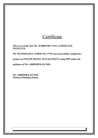 Certificate
This is to certify that Mr. SUBHENDU PAUL of HERTAGE
INSTITUTE
OF TECHNOLOGY, FORM NO. 17791 ,has successfully completed a
project on ONLINE HOTEL MANAGEMENT using PHP under the
guidance of Mr. ABHISHEK KUNDU.
Mr. ABHISHEK KUNDU
Globsyn Finishing School.
 