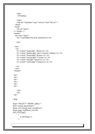 <title>
CP:Gallery
</title>
<link rel="stylesheet" type="text/css" href="bk.css" />
</head>
<body>
<div id="main">
<!-- header -->
<header>
<div class="logo">
<h1> CAESARS PALACE, KOLKATA</h1>
</div>
<nav>
<ul>
<li><a href="home.php" >Home</a></li>
<li><a href="gallery.php" class="current">Gallery</a></li>
<li><a href="rooms.php">Rooms</a></li>
<li><a href="cuisine.php">Cuisine</a></li>
<li><a href="abt.php">About Us</a></li>
<li><a href="contct.php">Contact Us</a></li>
</ul>
</nav>
</header>
<br/>
<br/>
<br/>
<br/>
<br/>
<br/>
</div>
<br/>
<br/>
<?php
$sql1="SELECT * FROM `gallery`";
$res1=mysql_query($sql1);
$num_row=mysql_num_rows($res1);
$num_page=ceil($num_row/30);
if(!$_GET['pg'])
{
$_GET['pg']=1;
}
 
