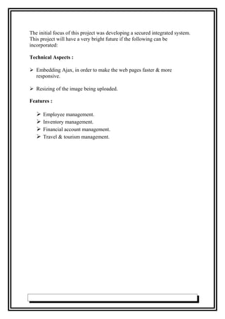 The initial focus of this project was developing a secured integrated system.
This project will have a very bright future if the following can be
incorporated:
Technical Aspects :
 Embedding Ajax, in order to make the web pages faster & more
responsive.
 Resizing of the image being uploaded.
Features :
 Employee management.
 Inventory management.
 Financial account management.
 Travel & tourism management.
 