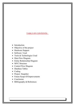 TABLE OF CONTENTS:
• Introduction
• Objective of the project
• Hardware Support
• Software Used
• Tools & Technologies Used
• Data Flow Diagram
• Entity Relationship Diagram
• MVC Structure
• Control Flow Diagram
• Database Tables
• Coding
• Project Snapshot
• Future Scope Of Improvements
• Conclusion
• Bibliography & References
 