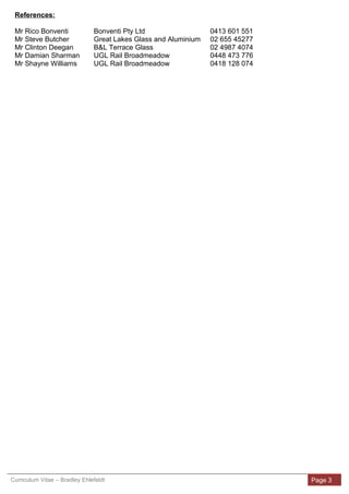 References:
Mr Rico Bonventi Bonventi Pty Ltd 0413 601 551
Mr Steve Butcher Great Lakes Glass and Aluminium 02 655 45277
Mr Clinton Deegan B&L Terrace Glass 02 4987 4074
Mr Damian Sharman UGL Rail Broadmeadow 0448 473 776
Mr Shayne Williams UGL Rail Broadmeadow 0418 128 074
Curriculum Vitae – Bradley Ehlefeldt Page 3
 