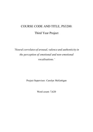 COURSE CODE AND TITLE, PS3200:
Third Year Project
‘Neural correlates of arousal, valence and authenticity in
the perception of emotional and non-emotional
vocalisations.’
Project Supervisor: Carolyn McGettigan
Word count: 7,620
 