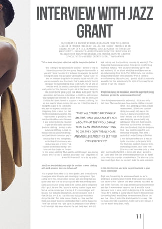 11
InterviewwithJazz
GrantJAZZ GRANT IS A RECENT MENSWEAR GRADUATE FROM THE LONDON
COLLEGE OF FASHION. HER DEBUT COLLECTION “DUDUS”, INSPIRED BY AN
UNLIKELY STORY OF A JAMAICAN DRUG LORD, EXPLORES THE THEMES OF
MASCULINITY, FEMININITY AND FREEDOM OF CREATIVE EXPRESSION. WE
TALKED TO HER ABOUT HER DESIGNS, THE FASHION INDUSTRY AND THE
DIFFICULT YET IMMENSELY CREATIVE REALITY OF LONDON.
Tell us more about your collection and the inspiration behind it.
I was talking to my dad about the fact that I wanted to find an
interesting concept that was gonna keep me interested for a
year and I knew I wanted it to be based on a person. He started
telling me about this guy called Christopher “Dudus” Coke- he
was an infamous drug dealer in Jamaica in the early 90’s. He
was so successful as a drug dealer that he was globally hunted
(because) he was trafficking drugs to the USA, the UK and all
over the world. In Jamaica, some of the smaller communities
really respected him, because he put a lot of that money back into
the places that he grew up (in), that where really poor. The US
government put Jamaica on lockdown to find him, and everyone
was trying to hide him from the police. When they did eventually
find him he’d been dressed in disguise in women’s clothing. I’m
not sure exactly whose clothing they are, but I liked the idea of it
being the people of the community
who were so desperate to hide him,
disguising (him) in what they had.
I’m thinking maternal women, like
older aunties or grandmas, with
their horrible old curtains. Because
it was women’s clothing I wanted
to play on this really traditional
feminine clothing. I wanted to also
somehow still keep it about his
masculinity and about him being a
very traditionally Jamaican guy. In
Jamaica they’re very homophobic,
so the idea of him dressing as a
woman was sort of ironic. That
clashed between him being a very
ferocious drug dealer but dressed
in this women clothing. That was the sort of image I was playing
around with. It’s kind of based on a true story but I imagined it in
a way that I wanted it to be for my project.
Aren’t you worried that men might be hesitant to wear clothing
with such apparent feminine influences?
A lot of people have asked if it’s about gender, and it wasn’t really.
It was more about disguise and dressing up- being ironic. I put
a show on in this African street festival, and one thing that was
quite funny was that the security guard who was working there
came up to me after seeing some of the clothes and he completely
didn’t get it. He was like: “so you’re making clothes for gay men?”.
Such a narrow-minded way of seeing it. It’s interesting as well
because he’s probably coming from a not very creative point of
view. He just sees it as: “it’s ridiculous that guys would wear
things like that”. But, to be honest, ideally, my idea was that
these guys would wear (the clothes) but they’d still be masculine.
There’s an attitude that I pick up on in Jamaican culture where a
lot of Jamaican men wear whatever the fuck they want, and still
look fucking cool. And suddenly everyone (is) wearing it. The
disguising themselves as women thing got on for other drug
dealers in Jamaica. They all started dressing up like that
and, suddenly, it’s not about what they would have seen as
an embarrassing thing to do. They didn’t really care anymore,
because they set their own precedent. When it comes to
actually wearing (the collection), I guess a lot of it is not really
wearable, but that wasn’t really the point of it anyway. It’s not
fashion, it’s an idea created.
Why focus mainly on menswear, when the majority of young
designers go into the womenswear direction?
I was doing womenswear (at university). I did a year and a
half there. That was because I was making clothes for myself
when I was growing up. It was always
womenswear, I didn’t even consider
doing menswear. As I was on the
course, I was talking to my friend
and I realised that all the clothes I
was designing were actually very
ambiguous- they were more towards
menswear but they were for women.
And then I realised (that) the designers
that I was most interested in were
menswear designers. Then when I
started at London College of Fashion
I was doing menswear and it was all
quite structured, quite sporty. So in
the final year, suddenly I wanted to do
something different. I had come from
this structured menswear point of view
and I just thought that it fit in better with what I wanted to
do. I came away from the womenswear perspective. It’s harder
to do something original for womenswear. The feminine thing
has already been done, so you can’t make the same statement.
Is this the direction and style you will maintain in your
future collections?
Right now I’m working for a menswear brand but we’re
working on a womenswear element. What’s quite nice about
that for me is that- I always said when someone has asked me
that before- I think I’d like to go predominantly into menswear
and then if womenswear happens, then it would be from a
menswear point of view, which is happening at the brand that
I’m at. We’re looking at using what we have for menswear and
then seeing how it would work for womenswear. For me, the
way that I dress, I prefer that kind of aesthetic anyway. I like
the masculine vibe on a woman. And it can be very elegant. I
can see myself doing both, really.
“THEY ALL STARTED DRESSING UP
LIKE THAT AND, SUDDENLY, IT’S NOT
ABOUT WHAT THEY WOULD HAVE
SEEN AS AN EMBARRASING THING
TO DO. THEY DIDN’T REALLY CARE
ANYMORE, BECAUSE THEY SET THEIR
OWN PRECEDENT”
 