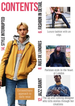 2
CONTENTS
14.STYLEINTERRUPTED
6.FASHIONINDETAIL8.RuesdeLondres12.JAZZGRANT
Extraordinary
approach to
daily wear The up and coming designer
who tells stories through her
creations
Parisian style in the heart
of London
Luxury fashion with an
edge.
 