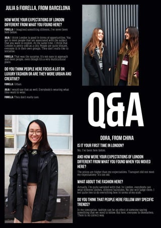 20
Julia & Fiorella, from Barcelona
How were your expectations of London
different from what you found here?
Fiorella: I imagined something different. I’ve never been
here before.
Julia: I think London is good in terms of opportunities. You
get to meet people that are associated with the subject
that you want to explore. At the same time, I think that
London is pretty cold as a city. People are quite distant,
everyone is in their own groups. They don’t really like to
socialise.
Fiorella: That was the surprise. It’s not easy to approach
and meet people, even though it’s a very multicultural
place.
Do you think people here focus a lot on
luxury fashion or are they more urban and
creative?
Fiorella: Urban.
Julia: I would say that as well. Everybody’s wearing what
they want to wear.
Fiorella: They don’t really care.
Dora, from China
Is it your first time in London?
No, I’ve been here before.
And how were your expectations of London
different from what you found when you moved
here?
The prices are higher than my expectations. Transport did not meet
my expectations- it’s too old.
What about the fashion here?
Actually, I’m quite satisfied with that. In London, everybody can
wear different clothes, different hairstyles. No one will judge them. I
feel quite free to do everything here in terms of my style.
Do you think that people here follow any specific
trends?
In my conception, fashion can be an effect of someone saying
something that we need to follow. But here, everyone is themselves.
There is no correct way.
Q&A
 