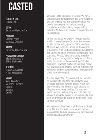 3
Welcome to the first issue of Casted. We are a
London based digital fashion and style magazine.
We aim to bring you new and innovative style
trends, merging art and fashion, pushing
boundaries and diversifying the publishing
industry. We believe in freedom of expression and
interpretation.
In this first issue we explore ‘Fantasy’ fashion
within London lifestyle. Our main feature was
shot in the stunning grounds of the Horniman
Museum. We chose this venue as it has a real
fantasy feel, with the beautiful botanical gardens,
and unique sundials which we incorporated into
our shoot. We also have an exciting interview
with up and coming fashion designer Jazz Grant.
Using the infamous Jamaican drug lord who
disguised in woman clothes to hide from police.
Her new collection DUDUS plays on femininity in
menswear without compromising the masculinity
of the man who wears it.
As Jazz says “The US government put Jamaica
on lockdown to find him, and everyone was
trying to hide him from the police. When they
did eventually find him he’d been dressed in
disguise in women’s clothing. I’m not sure
exactly whose clothing they are, but I liked the
idea of it being the people of the community who
were so desperate to hide him, disguising (him)
in what they had.”
We style everything from High Fashion to Street
style. We aim to create inventive and unique
fashion looks. Fashion is constantly evolving and
changing and so is Casted!
CASTED
Editor in chief
Olivia Tait
Editor
Zuzanna Osiecimska
producer
Bonnie Wang
Vanessa Ohenlen
Writer
Zuzanna Osiecimska
Photography/Design
Melisa Makong’o
Ellen Shellakker
Research
Hollie Mctaggart
Alice Mazzolini
models
Katy Davidson
Vanessa Ohenlen
Ehigie
Wesley
Lewis
 