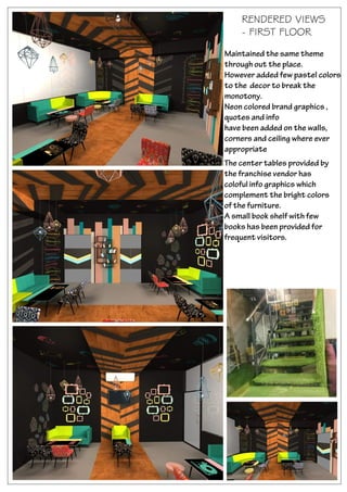 RENDERED VIEWS
- FIRST FLOOR
Maintained the same theme
through out the place.
However added few pastel colors
to the decor to break the
monotony.
Neon colored brand graphics ,
quotes and info
have been added on the walls,
corners and ceiling where ever
appropriate
The center tables provided by
the franchise vendor has
coloful info graphics which
complement the bright colors
of the furniture.
A small book shelf with few
books has been provided for
frequent visitors.
 