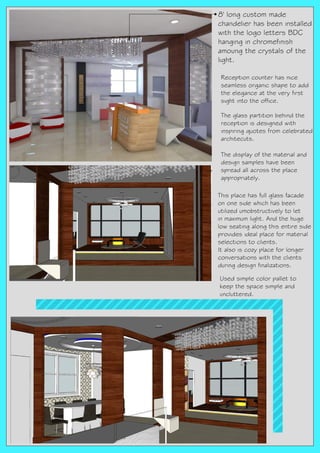 8' long custom made
chandelier has been installed
with the logo letters BDC
hanging in chromefinish
amoung the crystals of the
light.
Reception counter has nice
seamless organic shape to add
the elegance at the very first
sight into the office.
The glass partition behind the
reception is designed with
inspiring quotes from celebrated
architecuts.
The display of the material and
design samples have been
spread all across the place
appropriately.
This place has full glass facade
on one side which has been
utilized umobstructively to let
in maximum light. And the huge
low seating along this entire side
provides ideal place for material
selections to clients.
It also is cozy place for longer
conversations with the clients
during design finalizations.
Used simple color pallet to
keep the space simple and
uncluttered.
 