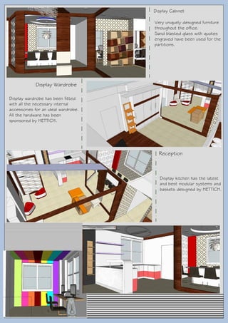 Display Wardrobe
Reception
Display Cabinet
Very uniquely designed furniture
throughout the office.
Sand blasted glass with quotes
engraved have been used for the
partitions.
Display wardrobe has been fitted
with all the necessary internal
accessories for an ideal wardrobe.
All the hardware has been
sponsored by HETTICH.
Display kitchen has the latest
and best modular systems and
baskets designed by HETTICH.
 