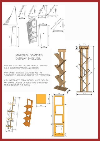 MATERIAL SAMPLES
DISPLAY SHELVES.
WITH THE STATE OF THE ART PRODUCTION UNIT,
B.D.C CAN MANUFATURE ANY DESIGN.
WITH LATEST GERMAN MACHINES ALL THE
FURNITURE IS MANUFATURED TO THE PERFECTION.
WITH INTEGRATED SPRAY BOOTH IN ITS FACILITY
ANY SHAPE OR SIZE OF FURNITURE IS FINISHED
TO THE BEST OF THE CLASS.
 