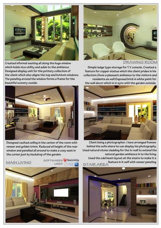 Created informal seating all along the huge window
which holds nice utility and adds to the ambience.
Designed display unit for the pottery collection of
the client which also aligns the top and bottom windows.
The paneling around the window forms a frame for the
beautiful scenery ouside.
Simple ledge type storage for T.V console. Created a
feature for copper statue which the client prides in his
collection.Gives a pleasant ambience to the visitors and
residents as well.Exposed brick in white paint for
the wall decor which is in sync with the garden outside.
DRAWING ROOM
MAIN LIVING
STAIR AREA
Designed vaulted ceiling in the center of the room with
veneer and golden trims. Reduced sil height of the rear
window and panelled all around to make a cozy seat in
the corner just by backdrop of the garden.
SOFTWARES
USED
Client being a photographer, i have arranged frames
behind the sofa where he can display his photography.
Used natural stone cladding for the tv wall to extend the
natural garden ambience in to the living.
Used the odd beam layout at the stairs to make it a
feature in it self with veneer paneling.
 