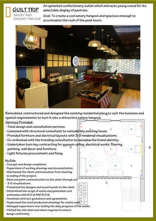 GUILT TRIP
An upmarket confectionery outlet which attracts young crowd for its
delectable display of pastries.
Services Provided:
- Total design and consultation services.
- Liasioned with structural consultant to remodel the existing house.
- Provided furniture and electrical layouts with 3-D rendered visualizations.
- Co-ordinated with the branding consultants to recreate the brand identity.
- Undertaken turn-key contracting for gypsum ceiling, electrical works, flooring,
painting, wall decor and furniture.
- Light fixtures procurement and fixing.
Remodeled, restructured and designed the existing residential place to suit the business and
spatial requirements to turn it into a attractive eatery hangout.
Goal: To create a cool eatery hangout and spacious eneough to
accomodate the rush of the peak hours.
My Role:
- Concept and design completion
- Supervision of working drawings and documentation.
- Maintained the client communication from starting
to ending of the project.
- Been one point communication to the client through out.
- 3-D visualizations .
- Presented the designs and mood boards to the client.
- Determined the scope of works and generated cost
estimates with M.O.Q AND B.O.Q.
- Assisted contract quotations and agreements.
- Supervised the total production drawings for onsite work.
- Managed supervisors over looking the daily progress of the works.
- Visited the site when and where required to ensure
design conformity.
BAKERY AND
DESSERT PARLOUR
 