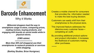 Barcode Enhancement
Why it Works
Creates a mobile channel for consumers
that provides the information needed
to make the best buying decision.
Customers can easily shift from their
smartphones to the physical store.
This improved feature addresses the
dilemma every customer faces—
completing an outfit.
By providing additional product options
and product information, it increases
the likelihood of customers making
other purchases.
Millennial shoppers lead the way in
smartphone usage in-store, comparing prices,
reading reviews, buying products, and
engaging with brands on social media while in
physical stores.
(CMO adobe)
--------------------------
More than 50% [of shoppers] use their
smartphones to research products or services
while shopping.
(Barkley Studies. Brian Honigman)
 