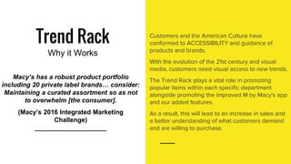 Trend Rack
Why it Works
Customers and the American Culture have
conformed to ACCESSIBILITY and guidance of
products and brands.
With the evolution of the 21st century and visual
media, customers need visual access to new trends.
The Trend Rack plays a vital role in promoting
popular items within each specific department
alongside promoting the improved M by Macy's app
and our added features.
As a result, this will lead to an increase in sales and
a better understanding of what customers demand
and are willing to purchase.
Macy’s has a robust product portfolio
including 20 private label brands… consider:
Maintaining a curated assortment so as not
to overwhelm [the consumer].
(Macy’s 2016 Integrated Marketing
Challenge)
____________________
 