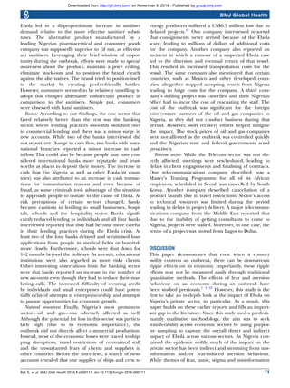 Ebola led to a disproportionate increase in sanitiser
demand relative to the more effective sanitiser substi-
tutes. The alternative product manufactured by a
leading Nigerian pharmaceutical and consumer goods
company was supposedly superior to (if not, as effective
as) sanitisers. Leveraging their brief window of oppor-
tunity during the outbreak, efforts were made to spread
awareness about the product, maintain a price ceiling,
eliminate stock-outs and to position the brand clearly
against the alternatives. The brand tried to position itself
in the market by creating pocket-friendly bottles.
However, consumers seemed to be relatively unwilling to
adopt this cheaper alternative disinfectant product in
comparison to the sanitisers. Simply put, consumers
were obsessed with hand sanitisers.
Banks: According to our ﬁndings, the one sector that
fared relatively better than the rest was the banking
sector, where lending practices smoothly switched over
to commercial lending and there was a minor surge in
new accounts. While two of the banks interviewed did
not report any change in cash ﬂow, two banks with inter-
national branches reported a minor increase in cash
inﬂow. This could also be because people may have con-
sidered international banks more reputable and trust-
worthy as places to deposit their money. The increase in
cash ﬂow (in Nigeria as well as other Ebola-hit coun-
tries) was also attributed to an increase in cash transac-
tions for humanitarian reasons and even because of
fraud, as some criminals took advantage of the situation
to approach people to donate to the cause of Ebola. As
risk perceptions of certain sectors changed, banks
became cautious in lending to small businesses, hospi-
tals, schools and the hospitality sector. Banks signiﬁ-
cantly reduced lending to individuals and all four banks
interviewed reported that they had become more careful
in their lending practices during the Ebola crisis. At
least two of the four banks delayed and scrutinised loan
applications from people in medical ﬁelds or hospitals
more closely. Furthermore, schools were shut down for
1–2 months beyond the holidays. As a result, educational
institutions were also regarded as more risky clients.
Other interesting observations from the banking sector
were that banks reported an increase in the number of
new accounts even though they had to reduce their mar-
keting calls. The increased difﬁculty of securing credit
by individuals and small enterprises could have poten-
tially delayed attempts at entrepreneurship and attempts
to pursue opportunities for economic growth.
Natural resources: Finally, Nigeria’s most prominent
sector—oil and gas—was adversely affected as well.
Although the potential for loss in this sector was particu-
larly high (due to its economic importance), the
outbreak did not directly affect commercial production.
Instead, most of the economic losses were traced to ship-
ping disruptions, travel restrictions of contractual staff
and the unwarranted fears of clients and suppliers in
other countries. Before the interviews, a search of news
accounts revealed that one supplier of ships and crew to
energy producers suffered a US$6.3 million loss due to
delayed projects.41
One company interviewed reported
that consignments never arrived because of the Ebola
scare, leading to millions of dollars of additional costs
for the company. Another company also reported an
incident in which a rumour of a suspected Ebola case
led to the diversion and eventual return of that vessel.
This resulted in increased transportation costs for the
vessel. The same company also mentioned that certain
countries, such as Mexico and other developed coun-
tries, altogether stopped accepting vessels from Nigeria
leading to huge costs for the company. A third com-
pany’s drilling project was cancelled and their Nigerian
ofﬁce had to incur the cost of evacuating the staff. The
cost of the outbreak was signiﬁcant for the foreign
joint-venture partners of the oil and gas companies in
Nigeria, as they did not conduct business during that
period. However, swift recovery efforts helped mitigate
the impact. The stock prices of oil and gas companies
were not affected as the outbreak was controlled quickly
and the Nigerian state and federal governments acted
proactively.
Telecom sector: While the Telecom sector was not dir-
ectly affected, meetings were rescheduled, leading to
delays in client engagements and ﬁnalising of contracts.
One telecommunications company described how a
Master’s Training Programme for all of its African
employees, scheduled in Seoul, was cancelled by South
Korea. Another company described cancellation of a
product launch due to travel restrictions. Sector’s access
to technical resources was limited during the period
leading to delays in project delivery. A major telecommu-
nications company from the Middle East reported that
due to the inability of getting consultants to come to
Nigeria, projects were stalled. Moreover, in one case, the
venue of a project was moved from Lagos to Dubai.
DISCUSSION
This paper demonstrates that even when a country
swiftly controls an outbreak, there can be downstream
ripple effects on its economy. Importantly, these ripple
effects may not be measured easily through traditional
quantitative methods. The effects of fear and aversion
behaviour on an economy during an outbreak have
been studied previously.1 2 42
However, this study is the
ﬁrst to take an in-depth look at the impact of Ebola on
Nigeria’s private sector, in particular. As a result, this
paper builds on these earlier reports and ﬁlls an import-
ant gap in the literature. Since this study used a predom-
inantly qualitative methodology, the aim was to seek
transferability across economic sectors by using purpos-
ive sampling to capture the overall direct and indirect
impact of Ebola across various sectors. As Nigeria con-
tained the epidemic swiftly, much of the impact on the
private sector has been indirect and stemming from mis-
information and/or fear-induced aversion behaviour.
While themes of fear, panic, stigma and misinformation
Bali S, et al. BMJ Glob Health 2016;1:e000111. doi:10.1136/bmjgh-2016-000111 11
BMJ Global Health
group.bmj.comon November 9, 2016 - Published byhttp://gh.bmj.com/Downloaded from
 