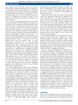 were common across economic sectors, some sectors
offered unique insights regarding altered consumption.
As qualitative study renders a partial view of the whole
picture, attempts were made in this study to triangulate
the ﬁndings from the interviews of the private sector by
complementing it with a survey conducted among con-
sumers to understand the impact of Ebola on the
private sector both from the angle of the private sector
and consumers.
One of the most interesting ﬁndings from this study
was the reporting of reduced health service usage as well
as health service interruptions in Nigeria during the out-
break. Decreases in health service usage due to fear
were also seen in Sierra Leone, Guinea and Liberia
during the Ebola outbreak.43
A similar fear of HCWs by
patients was also observed during the SARS epidemic
due to the novelty of SARS, its nosocomial transmission
and the vulnerability of HCWs to infection.42 44–46
Reduced health-seeking behaviour during the Ebola out-
break has been associated with an increase in maternal
mortality in Sierra Leone47 48
as well as an increase in
Malaria, HIV and TB mortality rates in other
Ebola-affected countries.49
As a result, decreased
health-seeking behaviour due to fears of Ebola could
potentially have had a downstream effect on other
health outcomes in Nigeria as well. Health service inter-
ruptions due to abandonment of hospitals by HCWs
have also been reported in other outbreaks previously.
Abandonment of hospital was observed during the
Kikwit Ebola outbreak in Democratic Republic of Congo
when all the HCWs of Kikwit General Hospital ﬂed.50
This phenomenon is not restricted to countries in
Africa. In fact, a WHO survey in the USA showed that
over half of HCWs thought it acceptable not to show up
for work during the Avian inﬂuenza outbreak.51
A longer Ebola outbreak could have had a signiﬁcant
impact on the health systems due to a loss of HCWs
from disease or abandonment.
Our study highlights that Ebola’s most signiﬁcant
effects in Nigeria stemmed from misinformation and
fear-induced aversion behaviour exhibited by individuals,
organisations and countries. Fear led to trade restric-
tions, changes in consumption patterns, the spread of
rumours and an epidemic of fear.1 2 5 7
This was similar
to the outbreak of SARS. The indirect macroeconomic
impact of SARS on the global economy was estimated to
be US$30–100 billion or US$3–10 million per case.52
Although none of the sectors studied for this thesis were
immune to the fearonomic impact of Ebola, some
sectors were affected more than the others. For
example, the private health sector, the aviation sector
and hotels were the most affected by aversion behaviour.
This is not surprising—during the SARS outbreak, a
reduction in private consumption spending due to fear
generated by SARS was also observed and effected the
tourism, aviation and hotel sectors the most.45
Restaurants in Hong Kong experienced a sharp decline
as well.46 53
Just like SARS, Ebola exerted a
disproportionate psychological impact on people and
their understanding of the disease. While this study
focuses on Ebola, its ﬁndings would offer insights into
the impact of future outbreaks and epidemics—in
Nigeria and beyond.
Already, the spread of Zika has been met with consid-
erable fear, fuelling the potential for signiﬁcant eco-
nomic repercussions.54 55
As Zika continues to spread
across countries increasingly reliant on tourism (eg,
Brazil, the host of the 2016 Summer Olympics, the
Caribbean and more recently South-East Asia), fearo-
nomic effects may be particularly harsh. As per one esti-
mate by the World Bank, in 2016 itself, Zika is estimated
to cost the Latin American and the Caribbean US$3.5
billion or 0.06% of the region’s GDP.56
In such a scen-
ario, our study of fear surrounding the Nigerian Ebola
outbreak offers several insights as one confronts the
fearonomic effects of Zika.
Our ﬁndings highlighted that fear-induced aversion
behaviour meant that open markets were almost
deserted during the outbreak. Despite being a major
part of the private sector, we could not study the impact
of Ebola on the informal private sector due to limited
time. Further research on the impact of the outbreak on
the informal sector would add new insights to the study.
Additional questions on the evaluation of level of fear
would have further strengthened this study.
There are also a few limitations in the study, which we
would like to address here. Although a consumer survey
was conducted to validate and triangulate the ﬁndings,
our survey data was limited in sample size due to time
constraint. We did not collect information on the age or
ethnicity of the interview respondents. In hindsight, such
information would have added strength and further per-
spective to the study. Although we would have liked some
documents and ﬁgures from the interviewees to support
their statements, we were limited in access to the data
due to concerns from the private sector. We also acknow-
ledge that as a qualitative study, much of data is self-
reported by the interviewees and there could be instances
of reporting biases such as selective memory, attribution
or exaggeration of risks. In some cases data shared could
be difﬁcult to independently verify. We tried to overcome
these limitations by ensuring data saturation, asking ques-
tions in different ways to ensure respondent veriﬁcation,
interviewing different stakeholders and looking for
common themes between interviews, as well as and by
triangulating the ﬁndings from the interviews with
consumer survey ﬁndings and prior research. We also
conducted the interview in a place comfortable to the
respondents in a culturally competent manner to alleviate
concerns that could lead to bias in reporting.
CONCLUSION
In an era where global is the new local, the impact of
epidemics is no longer limited by geographical boundar-
ies or even economic sectors. In such a scenario, it is
12 Bali S, et al. BMJ Glob Health 2016;1:e000111. doi:10.1136/bmjgh-2016-000111
BMJ Global Health
group.bmj.comon November 9, 2016 - Published byhttp://gh.bmj.com/Downloaded from
 