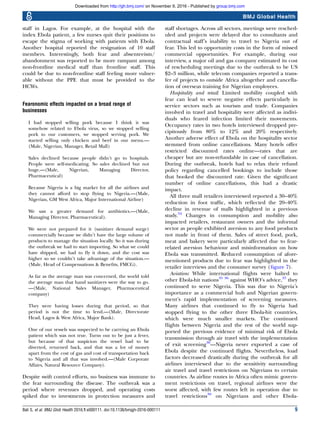 staff in Lagos. For example, at the hospital with the
index Ebola patient, a few nurses quit their positions to
escape the stigma of working with patients with Ebola.
Another hospital reported the resignation of 10 staff
members. Interestingly, both fear and absenteeism/
abandonment was reported to be more rampant among
non-frontline medical staff than frontline staff. This
could be due to non-frontline staff feeling more vulner-
able without the PPE that must be provided to the
HCWs.
Fearonomic effects impacted on a broad range of
businesses
I had stopped selling pork because I think it was
somehow related to Ebola virus, so we stopped selling
pork to our customers, we stopped serving pork. We
started selling only chicken and beef in our menu.—
(Male, Nigerian, Manager, Retail Mall)
Sales declined because people didn’t go to hospitals.
People were self-medicating. So sales declined but not
huge.—(Male, Nigerian, Managing Director,
Pharmaceutical)
Because Nigeria is a big market for all the airlines and
they cannot afford to stop ﬂying to Nigeria.—(Male,
Nigerian, GM West Africa, Major International Airline)
We saw a greater demand for antibiotics.—(Male,
Managing Director, Pharmaceutical).
We were not prepared for it (sanitizer demand surge)
commercially because we didn’t have the large volume of
products to manage the situation locally. So it was during
the outbreak we had to start importing. So what we could
have shipped, we had to ﬂy it down, and the cost was
higher so we couldn’t take advantage of the situation.—
(Male, Head of Compensations & Beneﬁts, FMCG).
As far as the average man was concerned, the world told
the average man that hand sanitizers were the way to go.
—(Male, National Sales Manager, Pharmaceutical
company)
They were having losses during that period, so that
period is not the time to lend.—(Male, Directorate
Head, Lagos & West Africa, Major Bank).
One of our vessels was suspected to be carrying an Ebola
patient which was not true. Turns out to be just a fever,
but because of that suspicion the vessel had to be
diverted, returned back, and that was a lot of money
apart from the cost of gas and cost of transportation back
to Nigeria and all that was involved.—(Male Corporate
Affairs, Natural Resource Company).
Despite swift control efforts, no business was immune to
the fear surrounding the disease. The outbreak was a
period where revenues dropped, and operating costs
spiked due to investments in protection measures and
staff shortages. Across all sectors, meetings were resched-
uled and projects were delayed due to consultants and
contractual staff’s inability to travel to Nigeria out of
fear. This led to opportunity costs in the form of missed
commercial opportunities. For example, during our
interview, a major oil and gas company estimated its cost
of rescheduling meetings due to the outbreak to be US
$2–3 million, while telecom companies reported a trans-
fer of projects to outside Africa altogether and cancella-
tion of overseas training for Nigerian employees.
Hospitality and retail: Limited mobility coupled with
fear can lead to severe negative effects particularly in
service sectors such as tourism and trade. Companies
involved in travel and hospitality were affected as indivi-
duals who feared infection limited their movements.
Occupancy rates in two hotels interviewed dropped pre-
cipitously from 80% to 12% and 20% respectively.
Another adverse effect of Ebola on the hospitality sector
stemmed from online cancellations. Many hotels offer
restricted discounted rates online—rates that are
cheaper but are non-refundable in case of cancellation.
During the outbreak, hotels had to relax their refund
policy regarding cancelled bookings to include those
that booked the discounted rate. Given the signiﬁcant
number of online cancellations, this had a drastic
impact.
All three mall retailers interviewed reported a 30–40%
reduction in foot trafﬁc, which reﬂected the 20–40%
decline in revenue of malls highlighted in a previous
study.34
Changes in consumption and mobility also
impacted retailers, restaurant owners and the informal
sector as people exhibited aversion to any food products
not made in front of them. Sales of street food, pork,
meat and bakery were particularly affected due to fear-
related aversion behaviour and misinformation on how
Ebola was transmitted. Reduced consumption of afore-
mentioned products due to fear was highlighted in the
retailer interviews and the consumer survey (ﬁgure 7).
Aviation: While international ﬂights were halted to
other Ebola-hit nations35 36
against WHO’s advice,37
they
continued to serve Nigeria. This was due to Nigeria’s
importance as a commercial hub and Nigerian govern-
ment’s rapid implementation of screening measures.
Many airlines that continued to ﬂy to Nigeria had
stopped ﬂying to the other three Ebola-hit countries,
which were much smaller markets. The continued
ﬂights between Nigeria and the rest of the world sup-
ported the previous evidence of minimal risk of Ebola
transmission through air travel with the implementation
of exit screening38
—Nigeria never exported a case of
Ebola despite the continued ﬂights. Nevertheless, load
factors decreased drastically during the outbreak for all
airlines interviewed due to the sensitivity surrounding
air travel and travel restrictions on Nigerians to certain
countries. As airline routes in Africa often mimic govern-
ment restrictions on travel, regional airlines were the
worst affected, with few routes left in operation due to
travel restrictions39
on Nigerians and other Ebola-
Bali S, et al. BMJ Glob Health 2016;1:e000111. doi:10.1136/bmjgh-2016-000111 9
BMJ Global Health
group.bmj.comon November 9, 2016 - Published byhttp://gh.bmj.com/Downloaded from
 