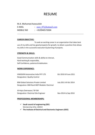RESUME
M.A. Mohamed Azeezullah
E-MAIL : zeez_07@hotmail.com
MOBILE NO : +919940572004
CAREER OBJECTIVE:
To seek an exciting career in an organization that takes best
use of my skills and has good prospects for growth, to obtain a position that allows
my skills in the successful execution & planning of projects.
STRENGTH & SKILLS:
Good Communication skills & ability to interact,
Hard working & responsible,
Self Confidence, patience & dedication.
WORK EXPERIENCE:
HWASHIN Automotive India PVT LTD Oct 2010 till June 2011
Designation: Quality Control
BIM Global Solutions Private Limited July 2011 till Oct 2014
Designation: BIM Revit MEP Modeler Electrical
Al-Hajry Oversease / SP-EW
Designation: Electrical Site Engineer Nov 2014 to Sep 2016
PROFESSIONAL MEMBERSHIPS:
 Saudi council of engineering (SEC)
Membership Id No: 283019
 The Institute of Electrical and Electronics Engineers (IEEE)

 