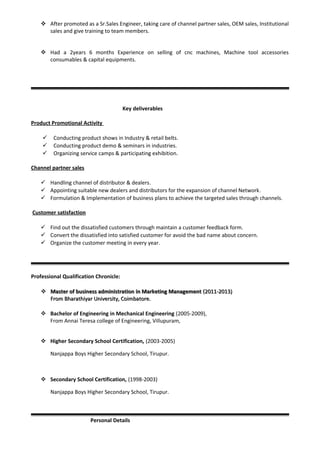  After promoted as a Sr.Sales Engineer, taking care of channel partner sales, OEM sales, Institutional
sales and give training to team members.
 Had a 2years 6 months Experience on selling of cnc machines, Machine tool accessories
consumables & capital equipments.
Key deliverables
Product Promotional Activity
 Conducting product shows in Industry & retail belts.
 Conducting product demo & seminars in industries.
 Organizing service camps & participating exhibition.
Channel partner sales
 Handling channel of distributor & dealers.
 Appointing suitable new dealers and distributors for the expansion of channel Network.
 Formulation & Implementation of business plans to achieve the targeted sales through channels.
Customer satisfaction
 Find out the dissatisfied customers through maintain a customer feedback form.
 Convert the dissatisfied into satisfied customer for avoid the bad name about concern.
 Organize the customer meeting in every year.
Professional Qualification Chronicle:
 Master of business administration in Marketing ManagementMaster of business administration in Marketing Management (2011-2013)(2011-2013)
From Bharathiyar University, Coimbatore.From Bharathiyar University, Coimbatore.
 Bachelor of Engineering in Mechanical Engineering (2005-2009),
From Annai Teresa college of Engineering, Villupuram,
 Higher Secondary School Certification, (2003-2005)
Nanjappa Boys Higher Secondary School, Tirupur.
 Secondary School Certification, (1998-2003)
Nanjappa Boys Higher Secondary School, Tirupur.
Personal Details
 