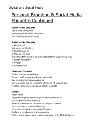 Digital and Social Media
Personal Branding & Social Media
Etiquette Continued
Social Media Etiquette
Social Media Etiquette
Annoying social media behaviors?
“Un”friending anyone? Why?
Social Media Etiquette
1. Be yourself
Use your real identity
2. Be transparent
3. Play by the rules
Understand the rules of each social platform/ Corporate policy
4. Listen frequently
5. Engage
6. Be respectful
Facebook Etiquette
Customize sharing settings
Connect with people you know personally
Ask others before tagging photos
Actively share but be respectful of other’s FB experiences
Mindfully send invites and application requests
Twitter
Public Form
Engage with people you are genuinely interested in
Quality prevails over quantity
Balance of retweeted contents vs. original contents
Don’t overuse or misuse #hashtag
Personalized tweet to individual followers
Reply in a timely nature when possible
Twitter users expect your responses quicker than FB & LinkedIn
 