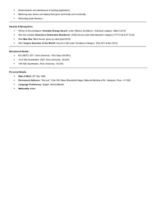  Enhancements and maintenance of existing applications.
 Mentoring new joiners and helping them grow technically and functionally.
 Performing Code Review s.
Awards & Recognition:
 Winner of the prestigious ‘Avanade Orange Award’ under 'Delivery Excellence - Individual' category [March 2013]
 Won the coveted ‘Accenture Celebrates Excellence’ (ACE) Aw ard under Gold Standard’ category in FY13 Q2 & FY15 Q4.
 Won Nice One Client Aw ard given by client [April 2015]
 Won ‘Inspire Awardee of the Month’ Aw ard in CIO under ‘Excellence Category’ [Feb 2013 & Nov 2013]
Educational Details:
 B.E (E&TC) 2011, Pune University - First Class (64.56%)
 10+2 HSC Examination 2007, Pune University - 82.83%
 10th SSC Examination, Pune University - 83.33%
Personal Details:
 Date of Birth: 26th
Dec 1989
 Permanent Address: “Sai-Jyot”, S.No.169, Ratan Bhaudaheb Nagar, Malw adi-Mundhw a Rd., Hadapsar, Pune - 411028
 Language Proficiency: English, Hindi & Marathi
 Nationality: Indian
 