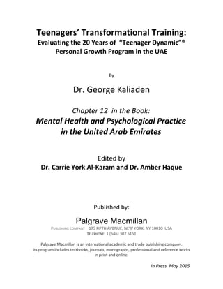 Teenagers’ Transformational Training:
Evaluating the 20 Years of “Teenager Dynamic”®
Personal Growth Program in the UAE
By
Dr. George Kaliaden
Chapter 12 in the Book:
Mental Health and Psychological Practice
in the United Arab Emirates
Edited by
Dr. Carrie York Al-Karam and Dr. Amber Haque
Published by:
Palgrave Macmillan
PUBLISHING COMPANY 175 FIFTH AVENUE, NEW YORK, NY 10010 USA
TELEPHONE: 1 (646) 307 5151
Palgrave Macmillan is an international academic and trade publishing company.
Its program includes textbooks, journals, monographs, professional and reference works
in print and online.
In Press May 2015
 
