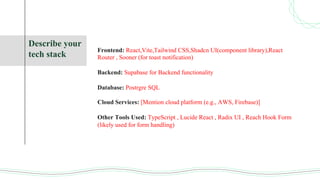 Describe your
tech stack
Frontend: React,Vite,Tailwind CSS,Shadcn UI(component library),React
Router , Sooner (for toast notification)
Backend: Supabase for Backend functionality
Database: Postrgre SQL
Cloud Services: [Mention cloud platform (e.g., AWS, Firebase)]
Other Tools Used: TypeScript , Lucide React , Radix UI , Reach Hook Form
(likely used for form handling)
 