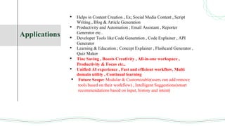 Applications
• Helps in Content Creation , Ex; Social Media Content , Script
Writing , Blog & Article Generation
• Productivity and Automation ; Email Assistant , Reporter
Generator etc..
• Developer Tools like Code Generation , Code Explainer , API
Generator
• Learning & Education ; Concept Explainer , Flashcard Generator ,
Quiz Maker
• Tine Saving , Boosts Creativity , All-in-one workspace ,
Productivity & Focus etc..
• Unified AI experience , Fast and efficient workflow, Multi
domain utility , Continual learning
• Future Scope: Modular & Customizable(users can add remove
tools based on their workflow) , Intelligent Suggestions(smart
recommendations based on input, history and intent)
 