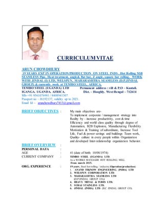 CURRICULUMVITAE
ARUN CHOWDHURY
19 YEARS EXP IN OPERATION/PRODUCTION ON STEEL INDS . Hot Rolling Mill
SEAMLESS Pipe, Heat treatment, angle& flat bar, Z angle, square bar rolling. WORK
WITH JINDAL (I) LTD, WELSPUN, MAHARASHTRA SEAMLESS (D.P.JINDAL
GROUP) & currently work at TEMBO STEEL, AFRICA.
TEMBO STEEL (UGANDA) LTD Permanent address : vill & P.O – Kantali.
IGANGA. UGANDA. AFRICA. Dist. – Hooghly. West Bengal – 712614
Mb-+91 9561076981 / 8408941307
Passport no – J6192137, validity up to 2021.
Email Id – arunchowdhury7413@gmail.com
BRIEF OBJECTIVES : My main objectives are-
To implement corporate / management strategy into
Reality by – increase productivity, cost & time
Efficiency and world class quality through degree of
Automation, B2B Explosion, Manufacturing Flexibility
Motivation & Training of subordinate, Increase Tool
Life, Fuel & power savings and buildings Team work,
Quality- culture in every people within Organization
and developed Inter-relationship organization behavior.
BRIEF OVERVIEW :
PERSONAL DATA :
AGE : 41 (date of birth: 10/08/1974)
CURRENT COMPANY : TEMBO STEEL (UGANDA) LTD.
As a WORKS MANAGER HOT ROLLING MILL
From march 2015.
ORG. EXPERIENCE : 19 years, Steel hot rolling / industry (Operation/production)
1. ANAND TEKNOW ENGINEERING (INDIA) LTD
2. WELSPUN CORPORATION LTD.
3. MAHARASHTRA SEAMLESS LTD
(D.P.JINDAL GROUP CO.)
4. HEAVY METAL & TUBES LTD.
5. SURAJ STAINLESS LTD.
6. JINDAL (INDIA) LTD. (B.C JINDAL GROUP CO).
 
