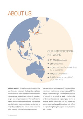 2 — Navigos search
AboutUS
Navigos Search is the leading provider of executive
search services in Vietnam. Our biggest strengths are
our experienced and qualified consultants and our
comprehensive database. Our mission is to support
people and companies achieve their professional
dreams and organizational aspirations. To summarize
our offering, we assist individuals get the jobs to
which they are best suited, and we assist our clients
bring the most suitable candidates on board.
We have recently become a part of the Japan based
recruitment multinational company, en world. This
merger has taken Navigos Search to a new position
of strength as we inherit en world’s cutting edge
systems and processes, exposing our clients to
a higher level of service. We can also expand our
service base to all en world locations, with offices
in Japan, Hong Kong, Singapore, Korea, Australia
and Thailand.
Our International
Network
zz 11 APAC Locations
zz 350 Employees
zz 12,000 Successful Placements
(as of April 2013)
zz 400,000 Candidates
zz 2,400 Clients across APAC
(as of April 2013)
Hong kong
Hanoi
Bangkok
New South Wales
(Australia)
HCM city
Singapore
Seoul Tokyo
Kanagawa
Osaka
Nagoya
 
