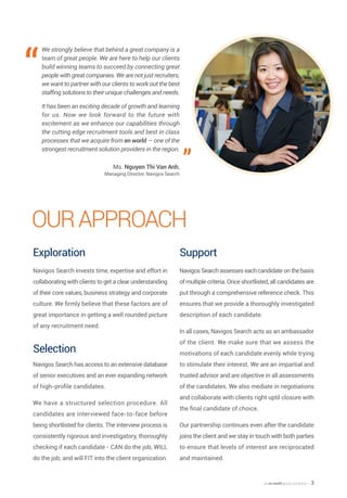 an en world group company — 3
OurApproach
Exploration
Navigos Search invests time, expertise and effort in
collaborating with clients to get a clear understanding
of their core values, business strategy and corporate
culture. We firmly believe that these factors are of
great importance in getting a well rounded picture
of any recruitment need.
Selection
Navigos Search has access to an extensive database
of senior executives and an ever expanding network
of high-profile candidates.
We have a structured selection procedure. All
candidates are interviewed face-to-face before
being shortlisted for clients. The interview process is
consistently rigorous and investigatory, thoroughly
checking if each candidate - CAN do the job; WILL
do the job; and will FIT into the client organization.
Support
Navigos Search assesses each candidate on the basis
of multiple criteria. Once shortlisted, all candidates are
put through a comprehensive reference check. This
ensures that we provide a thoroughly investigated
description of each candidate.
In all cases, Navigos Search acts as an ambassador
of the client. We make sure that we assess the
motivations of each candidate evenly while trying
to stimulate their interest. We are an impartial and
trusted advisor and are objective in all assessments
of the candidates. We also mediate in negotiations
and collaborate with clients right uptil closure with
the final candidate of choice.
Our partnership continues even after the candidate
joins the client and we stay in touch with both parties
to ensure that levels of interest are reciprocated
and maintained.
We strongly believe that behind a great company is a
team of great people. We are here to help our clients
build winning teams to succeed by connecting great
people with great companies. We are not just recruiters;
we want to partner with our clients to work out the best
staffing solutions to their unique challenges and needs.
It has been an exciting decade of growth and learning
for us. Now we look forward to the future with
excitement as we enhance our capabilities through
the cutting edge recruitment tools and best in class
processes that we acquire from en world — one of the
strongest recruitment solution providers in the region.
Ms. Nguyen Thi Van Anh,
Managing Director, Navigos Search
“
”
 