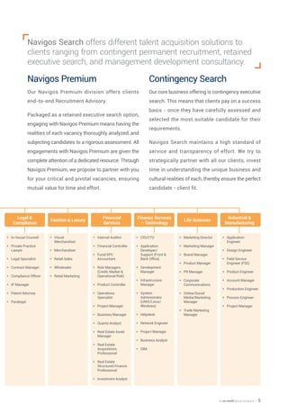 an en world group company — 5
Navigos Search offers different talent acquisition solutions to
clients ranging from contingent permanent recruitment, retained
executive search, and management development consultancy.
Navigos Premium
Our Navigos Premium division offers clients
end-to-end Recruitment Advisory.
Packaged as a retained executive search option,
engaging with Navigos Premium means having the
realities of each vacancy thoroughly analyzed, and
subjecting candidates to a rigorous assessment. All
engagements with Navigos Premium are given the
complete attention of a dedicated resource. Through
Navigos Premium, we propose to partner with you
for your critical and pivotal vacancies, ensuring
mutual value for time and effort.
Contingency Search
Our core business offering is contingency executive
search. This means that clients pay on a success
basis - once they have carefully assessed and
selected the most suitable candidate for their
requirements.
Navigos Search maintains a high standard of
service and transparency of effort. We try to
strategically partner with all our clients, invest
time in understanding the unique business and
cultural realities of each, thereby ensure the perfect
candidate - client fit.
yy In-house Counsel
yy Private Practice
Lawyer
yy Legal Specialist
yy Contract Manager
yy Compliance Officer
yy IP Manager
yy Patent Attorney
yy Paralegal
yy Visual
Merchandiser
yy 	Merchandiser
yy 	Retail Sales
yy 	Wholesaler
yy 	Retail Marketing
yy Internal Auditor
yy 	Financial Controller
yy 	Fund/SPC
Accountant
yy 	Risk Managers
(Credit, Market &
Operational Risk)
yy 	Product Controller
yy 	Operations
Specialist
yy 	Project Manager
yy 	Business Manager
yy 	Quants Analyst
yy 	Real Estate Asset
Manager
yy 	Real Estate
Acquisitions
Professional
yy 	Real Estate
Structured Finance
Professional
yy 	Investment Analyst
yy CIO/CTO
yy 	Application
Developer/
Support (Front &
Back Office)
yy 	Development
Manager
yy 	Infrastructure
Manager
yy 	System
Administrator
(UNIX/Linux/
Windows)
yy 	Helpdesk
yy 	Network Engineer
yy 	Project Manager
yy 	Business Analyst
yy 	DBA
yy Marketing Director
yy Marketing Manager
yy Brand Manager
yy Product Manager
yy PR Manager
yy Corporate
Communications
yy Online/Social
Media/Marketing
Manager
yy Trade Marketing
Manager
yy Application
Engineer
yy 	Design Engineer
yy 	Field Service
Engineer (FSE)
yy 	Product Engineer
yy 	Account Manager
yy 	Production Engineer
yy 	Process Engineer
yy 	Project Manager
Fashion & Luxury Life Sciences
Legal &
Compliance
Finance Services
– Technology
Industrial &
Manufacturing
Financial
Services
 