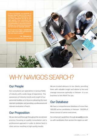 an en world group company — 7
WhyNavigosSearch?
Our People
Our consultants are specialists in various fields
of industry with a wide range of experience. The
awareness of industry trends and insight of our
personnel enables us to focus on attracting the most
talented candidates and providing a professional and
relevant evaluation of each.
Our Proposition
We are strict and thorough throughout the recruitment
process, focusing on quality consultation and a
professional approach in order to deliver best in
class service resulting in high quality results.
We are trusted advisors to our clients, providing
them with valuable insight and advice to hire and
manage resources optimally in Vietnam. It is our
business to hire RIGHT for you.
Our Database
We have a comprehensive database of more than
300,000 active candidates in Vietnam. 100,000 of
these consist of senior executives.
Our enhanced capabilities through en world provide
us with candidates from across the region as well.
Mr. Vincent Lo,
Director of Human Resources, Asia, Orbis
“I have to express my gratitude to
Navigos Search team for this search
assignment. The candidates that
you have identified are all of very
high quality. Your consultant has
demonstrated her professionalism
and enthusiasm in the whole process.
Nothing was missed from the process
and she kept me regularly updated.
On my next trip to Hanoi, I will definitely
pay a visit to your office and thank you
and your team in person”.
 