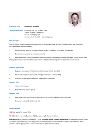 Curriculum Vitae Roberto G.Bindelli
Personal Information Via F.Lippi 33 b, 20131 Milan (Italy)
+39 392 3929994 - 348 8701513
roberto.bindelli@bp.com
Date of birth27-06-1964 | NationalityItalian
Main Strengths:
Outside the box thinking, creative andproactive Sales & Marketing manager withyears of experience in Sales KeyAccount
Management and inTrade Marketing.
• Results oriented (volumes, turnover andgross margin), strong focus onachieving the objectives.
• Excellent communicationandinterpersonal skills
• Excellent businessanalysiscapabilities, understandingfrom different points ofview (Sales, KAM, Finance, Supply chain,
Strategic Planning and Operations). Veryopenlistener and highunderstanding of internal/externalcustomer needs.
Academic Qualifications
• Degree inInternational Political Sciences(Universityof Milan) – Nov. 1990
• Master after degree in advancedMarketing (Centromarca - Jun-Dec. 1990)
• Journalist for severalpress magazines - newspapers (1984-1988)
Language Skills
 Italianmother tongue
• English(fluent)- Spanish(good)
Computer skills
• Excellent withMicrosoft Office Windows 98-XP-Vista- 7 (Excel, Powerpoint, Word, Outlook)
• Competent withAS400- JD Edwards-SAP
Work Experience
CASTROL (part of BPGroup) Milan
May2015: Winner of Sales Excellence 2015 (EuropeanTopPerformers in Sales)
From May 2014 (in addition to current role) OFIOH Distributor Project - Country Project Leader followingthe aspects of future
distributive asset andvisiting / evaluatingcurrent Distributors + new candidateswith the Europeandedicated Team. Panel
selectionandstrong preparationwork andeffective sum-up for internalmeetings.
 
