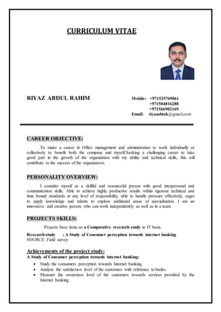 CURRICULUM VITAE 
RIYAZ ABDUL RAHIM Mobile: +971525769061 
+971504816288 
+971566902169 
Email: riyazabtak@gmail.com 
CAREER OBJECTIVE: 
To make a career in Office management and administration to work individually or 
collectively to benefit both the company and myself.Seeking a challenging career to take 
good part in the growth of the organization with my ability and technical skills, this will 
contribute to the success of the organization. 
PERSONALITY OVERVIEW: 
I consider myself as a skillful and resourceful person with good interpersonal and 
communication skills. Able to achieve highly productive results within rigorous technical and 
time bound standards at any level of responsibility, able to handle pressure effectively, eager 
to apply knowledge and talents to explore additional areas of specialization. I am an 
innovative and creative person, who can work independently as well as in a team. 
PROJECTS SKILLS: 
Projects have done as a Comparative research study in IT basis. 
Research study : A Study of Consumer perception towards internet banking 
SOURCE: Field survey 
Achievements of the project study: 
A Study of Consumer perception towards internet banking: 
 Study the consumers perception towards Internet banking 
 Analyze the satisfaction level of the customers with reference to banks. 
 Measure the awareness level of the customers towards services provided by the 
Internet banking. 
 