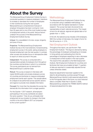 ManpowerGroup Employment Outlook Survey 31
The ManpowerGroup Employment Outlook Survey is
conducted quarterly to measure employers’ intentions
to increase or decrease the number of employees
in their workforces during the next quarter.
ManpowerGroup’s comprehensive forecast of
employer hiring plans has been running for more
than 50 years and is one of the most trusted surveys
of employment activity in the world. Various factors
underpin the success of the ManpowerGroup
Employment Outlook Survey:
Unique: It is unparalleled in its size, scope, longevity
and area of focus.
Projective: The ManpowerGroup Employment
Outlook Survey is the most extensive, forward-looking
employment survey in the world, asking employers to
forecast employment over the next quarter. In contrast,
other surveys and studies focus on retrospective data
to report on what occurred in the past.
Independent: The survey is conducted with a
representative sample of employers from throughout
the countries and territories in which it is conducted.
The survey participants are not derived from
ManpowerGroup’s customer base.
Robust: The survey is based on interviews with
nearly 59,000 public and private employers across
43 countries and territories to measure anticipated
employment trends each quarter. This sample allows
for analysis to be performed across specific sectors
and regions to provide more detailed information.
Focused: For more than five decades the survey has
derived all of its information from a single question:
For the Quarter 1 2017 research, all employers
participating in the survey worldwide are asked
the same question: “How do you anticipate total
employment at your location to change in the three
months to the end of March 2017 as compared
to the current quarter?”
About the Survey
Methodology
The ManpowerGroup Employment Outlook Survey
is conducted using a validated methodology, in
accordance with the highest standards in market
research. The survey has been structured to be
representative of each national economy. The margin
of error for all national, regional and global data is not
greater than +/- 3.9%.
In the UK, the national survey includes 2,104 employers.
With this number of interviews, the margin of error for
the UK survey is +/- 2.1%.
Net Employment Outlook
Throughout this report, we use the term “Net
Employment Outlook.” This figure is derived by taking
the percentage of employers anticipating an increase
in hiring activity and subtracting from this the
percentage of employers expecting to see a decrease
in employment at their location in the next quarter.
The result of this calculation is the Net Employment
Outlook. Net Employment Outlooks for countries and
territories that have accumulated at least 17 quarters
of data are reported in a seasonally adjusted format
unless otherwise stated.
Seasonal adjustments have been applied to the
data for all participating countries except Portugal.
ManpowerGroup intends to add seasonal adjustments
to the Portuguese data in the future, as more historical
data is compiled. Note that in Quarter 2 2008,
ManpowerGroup adopted the TRAMO-SEATS method
of seasonal adjustment for data.
 