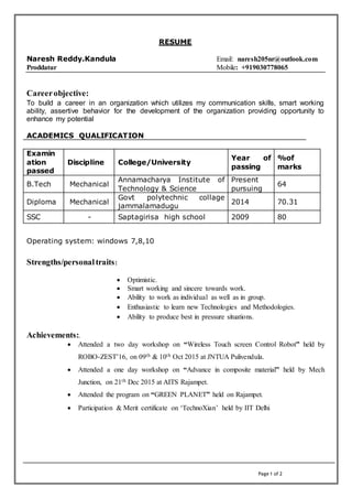 Page 1 of 2
RESUME
Naresh Reddy.Kandula Email: naresh205nr@outlook.com
Proddatur Mobile: +919030778065
Careerobjective:
To build a career in an organization which utilizes my communication skills, smart working
ability, assertive behavior for the development of the organization providing opportunity to
enhance my potential
ACADEMICS QUALIFICATION
Examin
ation
passed
Discipline College/University
Year of
passing
%of
marks
B.Tech Mechanical
Annamacharya Institute of
Technology & Science
Present
pursuing
64
Diploma Mechanical
Govt polytechnic collage
jammalamadugu
2014 70.31
SSC - Saptagirisa high school 2009 80
Operating system: windows 7,8,10
Strengths/personaltraits:
 Optimistic.
 Smart working and sincere towards work.
 Ability to work as individual as well as in group.
 Enthusiastic to learn new Technologies and Methodologies.
 Ability to produce best in pressure situations.
Achievements:.
 Attended a two day workshop on “Wireless Touch screen Control Robot” held by
ROBO-ZEST’16, on 09th & 10th Oct 2015 at JNTUA Pulivendula.
 Attended a one day workshop on “Advance in composite material” held by Mech
Junction, on 21th Dec 2015 at AITS Rajampet.
 Attended the program on “GREEN PLANET” held on Rajampet.
 Participation & Merit certificate on ‘TechnoXian’ held by IIT Delhi
 
