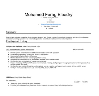 Mohamed Farag Elbadry 64, 9 St , Hadayak EL-Maadi
 Cairo
 201004896691
 Mohamed.farag-elbadry@outlook.com
 Date of birth : 12 Jun 1988
 Egyptian
Summary
A Person with extensive knowledge about Linux and Networks field, Worked in several multinational companies with high and professional
certifications, seeking a position in an esteemed organization to contribute in achievement of mutual objectives.
Employment History
Juhayna Food Industries, (Head Office) October, Egypt
Linux and IBM Aix UNIX System Administrator Feb 2015 till now
 Provide systems administration for IBM Power servers that serve SAP application
 Implement high availability configuration of UNIX/Linux systems
 Responsible for System Back and Recovery
 Monitor all systems resources and storage (AIX and Linux )
 Installation and configuration of HA environment using HACMP or Veritas Cluster.
 Configuration and administration of Logical volume manager
 Improve monitoring of Juhayna SAP server environments by Installing, Configuring and managing enterprise monitoring tools such as
Nagios, opsview and Zabbix.
 Configuration and maintain Enterprise monitoring tools such as ( opsview and Nagios ) and to monitor all linux and AIX servers
 Configure all Linux based services such as Samba, NFS, Apache, NTP, FTP
HSBC Bank, (Head Office) Maadi, Egypt
2nd line analyst,
June 2014 – Feb 2015
 Act as 2nd line of support to all HSBC employees.
 Providing technical support over the phone, email or in person to respond to end technical user inquiries.
 