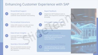 Enhancing Customer Experience with SAP
01
Streamlined Support
Integrate SAP tools for real-time
customer issue resolution and tracking.
02
Personalized Interactions
Utilize SAP analytics to tailor services
based on customer data insights.
03
Data-Driven Insights
Leverage SAP data analytics to drive
informed customer experience
decisions.
04
Seamless Omnichannel
Ensure consistent service across
all customer touchpoints using
SAP solutions.
05
Rapid Feedback
Implement SAP feedback tools to
gather and respond to customer inputs
promptly.
06
Enhanced Communication
Utilize SAP platforms for improved
customer communication and
relationship- building.
07
Automated Processes
Employ SAP automation to reduce
response times and improve
service efficiency.
08
Customer Journey Mapping
Use SAP technologies to visualize
and enhance the overall customer
journey.
 